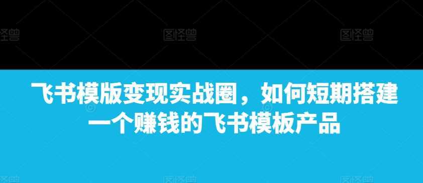 飞书模版变现实战圈，如何短期搭建一个赚钱的飞书模板产品